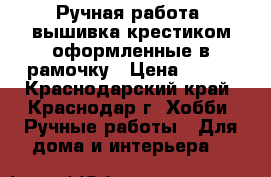 Ручная работа, вышивка крестиком оформленные в рамочку › Цена ­ 200 - Краснодарский край, Краснодар г. Хобби. Ручные работы » Для дома и интерьера   